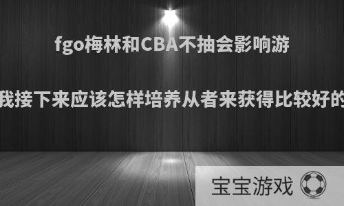 fgo梅林和CBA不抽会影响游戏体验吗?我接下来应该怎样培养从者来获得比较好的游戏体验?