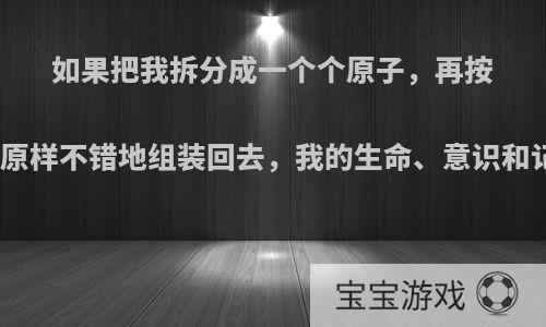 如果把我拆分成一个个原子，再按照之前的序列原样不错地组装回去，我的生命、意识和记忆还存在吗?