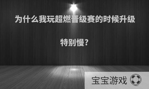 为什么我玩超燃晋级赛的时候升级特别慢?