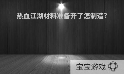 热血江湖材料准备齐了怎制造?