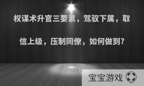 权谋术升官三要素，驾驭下属，取信上级，压制同僚，如何做到?