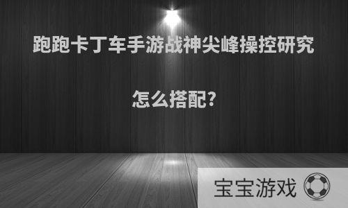 跑跑卡丁车手游战神尖峰操控研究怎么搭配?