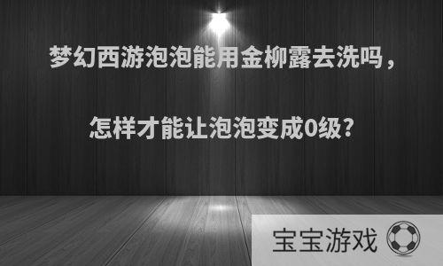 梦幻西游泡泡能用金柳露去洗吗，怎样才能让泡泡变成0级?