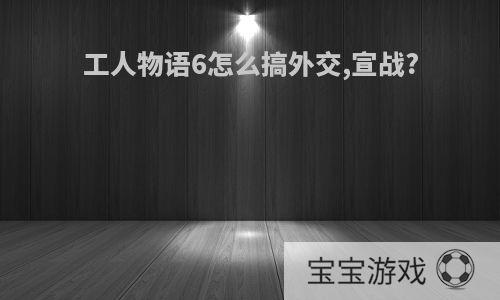 工人物语6怎么搞外交,宣战?