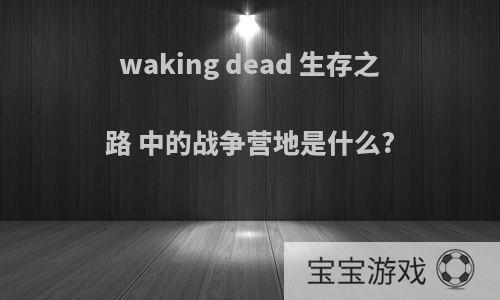 waking dead 生存之路 中的战争营地是什么?