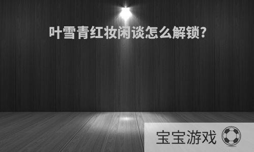 叶雪青红妆闲谈怎么解锁?