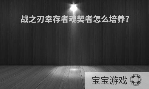 战之刃幸存者魂契者怎么培养?