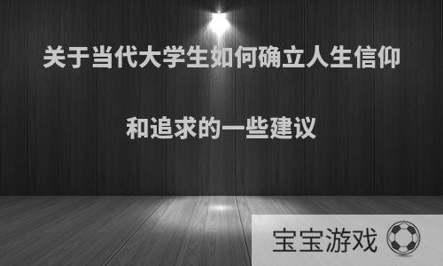 关于当代大学生如何确立人生信仰和追求的一些建议