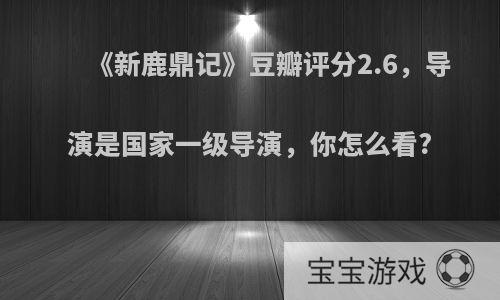 《新鹿鼎记》豆瓣评分2.6，导演是国家一级导演，你怎么看?