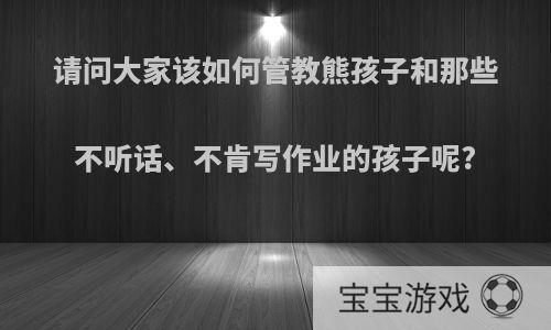 请问大家该如何管教熊孩子和那些不听话、不肯写作业的孩子呢?