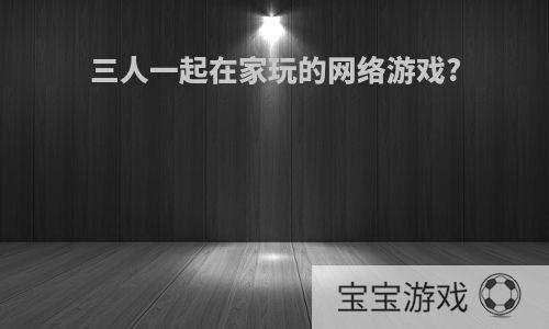 三人一起在家玩的网络游戏?