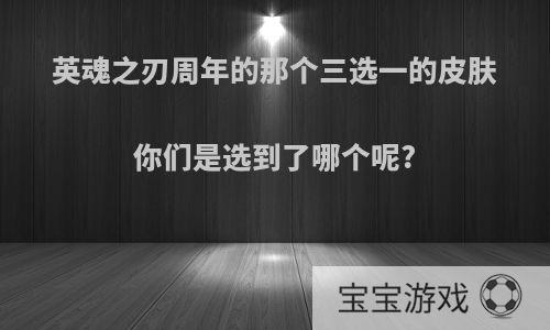 英魂之刃周年的那个三选一的皮肤你们是选到了哪个呢?