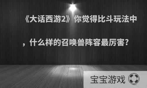 《大话西游2》你觉得比斗玩法中，什么样的召唤兽阵容最厉害?