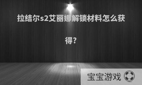 拉结尔s2艾丽娜解锁材料怎么获得?