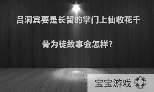 吕洞宾要是长留的掌门上仙收花千骨为徒故事会怎样?