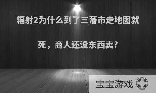 辐射2为什么到了三藩市走地图就死，商人还没东西卖?