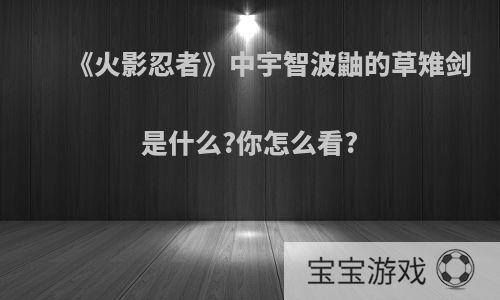 《火影忍者》中宇智波鼬的草雉剑是什么?你怎么看?