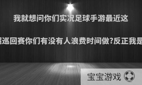 我就想问你们实况足球手游最近这个中超巡回赛你们有没有人浪费时间做?反正我是不做?