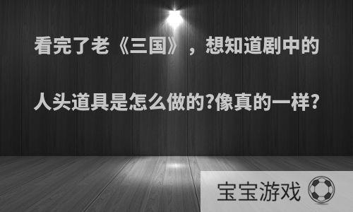 看完了老《三国》，想知道剧中的人头道具是怎么做的?像真的一样?