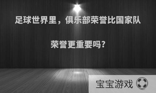 足球世界里，俱乐部荣誉比国家队荣誉更重要吗?