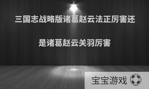 三国志战略版诸葛赵云法正厉害还是诸葛赵云关羽厉害