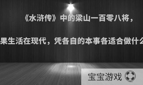 《水浒传》中的梁山一百零八将，如果生活在现代，凭各自的本事各适合做什么?