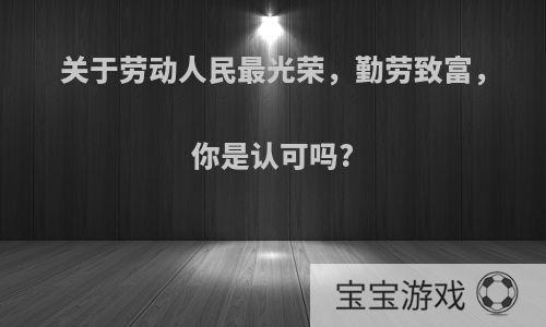 关于劳动人民最光荣，勤劳致富，你是认可吗?