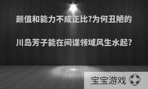 颜值和能力不成正比?为何丑陋的川岛芳子能在间谍领域风生水起?