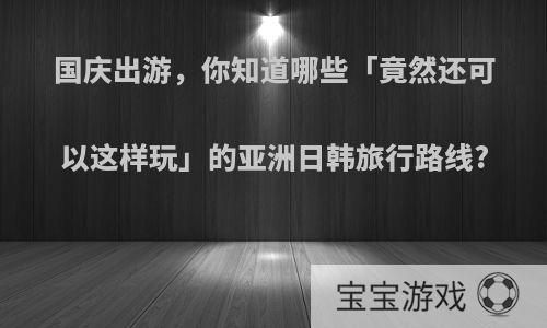 国庆出游，你知道哪些「竟然还可以这样玩」的亚洲日韩旅行路线?