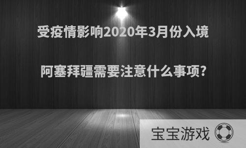 受疫情影响2020年3月份入境阿塞拜疆需要注意什么事项?