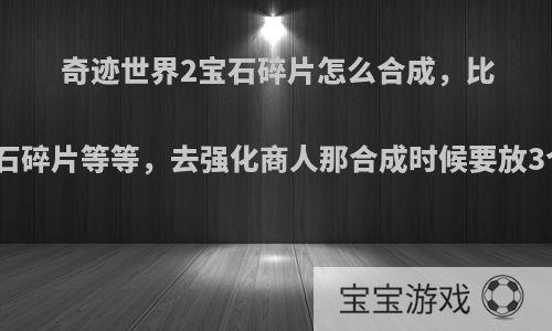 奇迹世界2宝石碎片怎么合成，比如说高级的黄宝石碎片等等，去强化商人那合成时候要放3个一样的碎片吧?