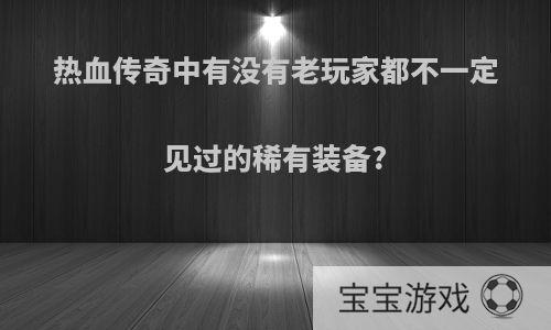 热血传奇中有没有老玩家都不一定见过的稀有装备?