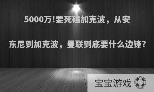 5000万!要死磕加克波，从安东尼到加克波，曼联到底要什么边锋?