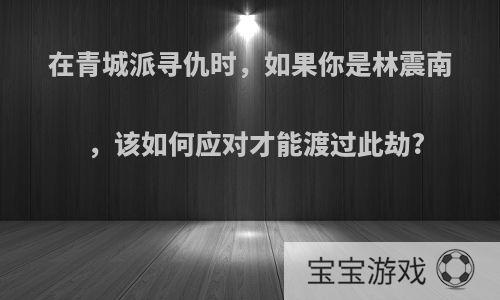 在青城派寻仇时，如果你是林震南，该如何应对才能渡过此劫?