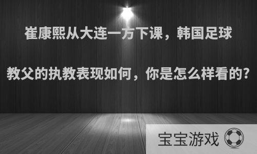 崔康熙从大连一方下课，韩国足球教父的执教表现如何，你是怎么样看的?