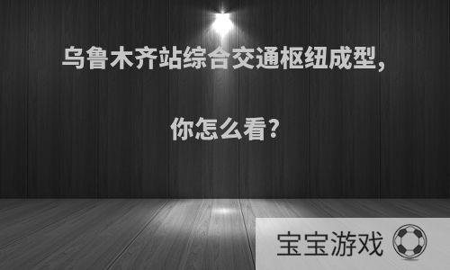 乌鲁木齐站综合交通枢纽成型, 你怎么看?