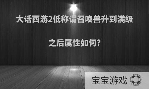 大话西游2低称谓召唤兽升到满级之后属性如何?