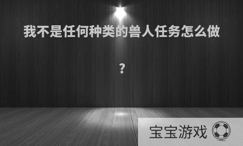 我不是任何种类的兽人任务怎么做?