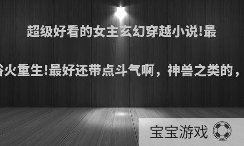 超级好看的女主玄幻穿越小说!最好女主穿越后浴火重生!最好还带点斗气啊，神兽之类的，最好两样都有?
