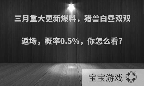 三月重大更新爆料，猎兽白昼双双返场，概率0.5%，你怎么看?