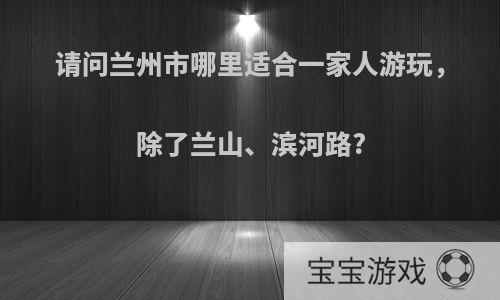 请问兰州市哪里适合一家人游玩，除了兰山、滨河路?