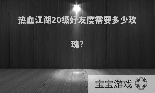 热血江湖20级好友度需要多少玫瑰?