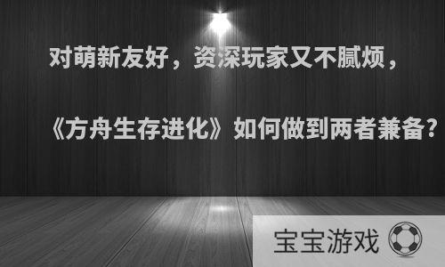 对萌新友好，资深玩家又不腻烦，《方舟生存进化》如何做到两者兼备?