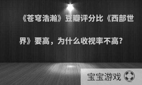 《苍穹浩瀚》豆瓣评分比《西部世界》要高，为什么收视率不高?