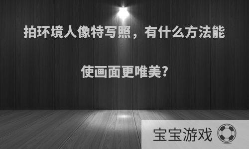 拍环境人像特写照，有什么方法能使画面更唯美?