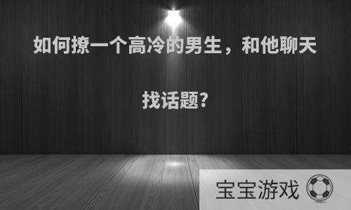 如何撩一个高冷的男生，和他聊天找话题?