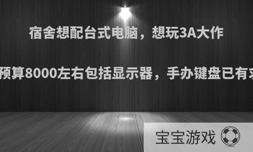 宿舍想配台式电脑，想玩3A大作宿舍不是很大，预算8000左右包括显示器，手办键盘已有求大神给个方案?