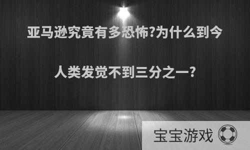 亚马逊究竟有多恐怖?为什么到今人类发觉不到三分之一?