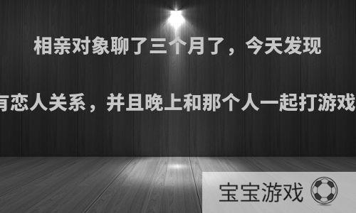 相亲对象聊了三个月了，今天发现她王者荣耀中有恋人关系，并且晚上和那个人一起打游戏，我该怎么办?