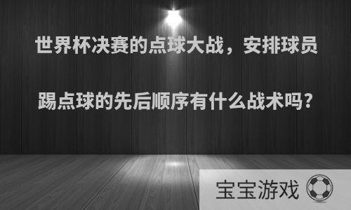 世界杯决赛的点球大战，安排球员踢点球的先后顺序有什么战术吗?